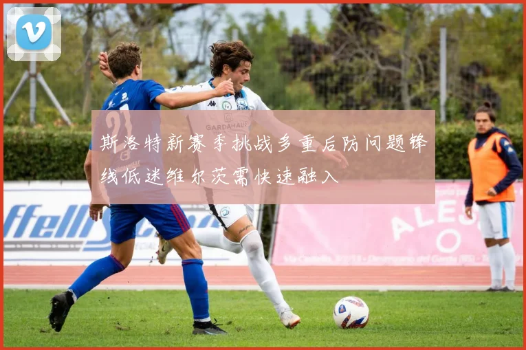 斯洛特新赛季挑战多重后防问题锋线低迷维尔茨需快速融入