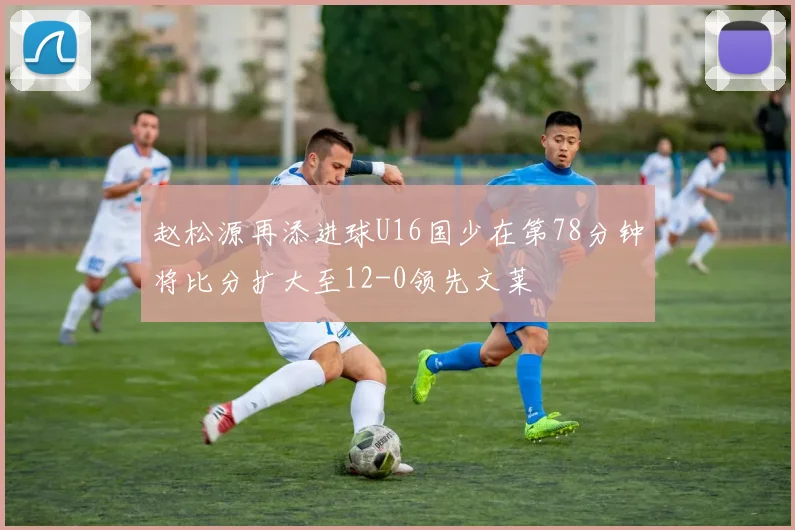 赵松源再添进球U16国少在第78分钟将比分扩大至12-0领先文莱