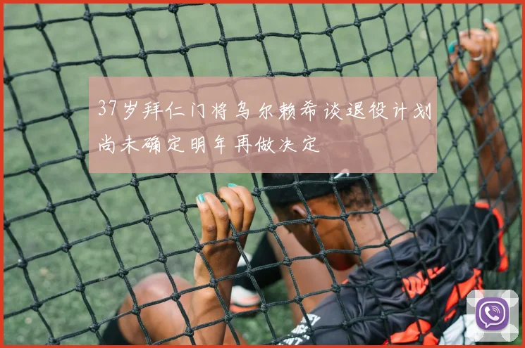 37岁拜仁门将乌尔赖希谈退役计划尚未确定明年再做决定