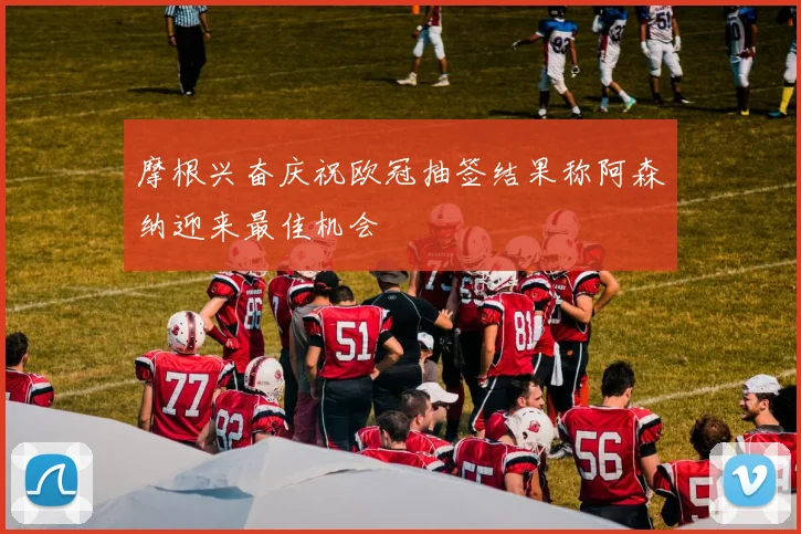 摩根兴奋庆祝欧冠抽签结果称阿森纳迎来最佳机会