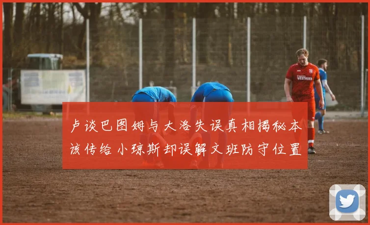 卢谈巴图姆与大洛失误真相揭秘本该传给小琼斯却误解文班防守位置