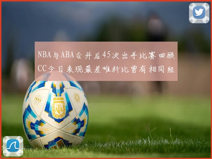 NBA与ABA合并后45次出手比赛回顾CC今日表现最差唯科比曾有相同经历