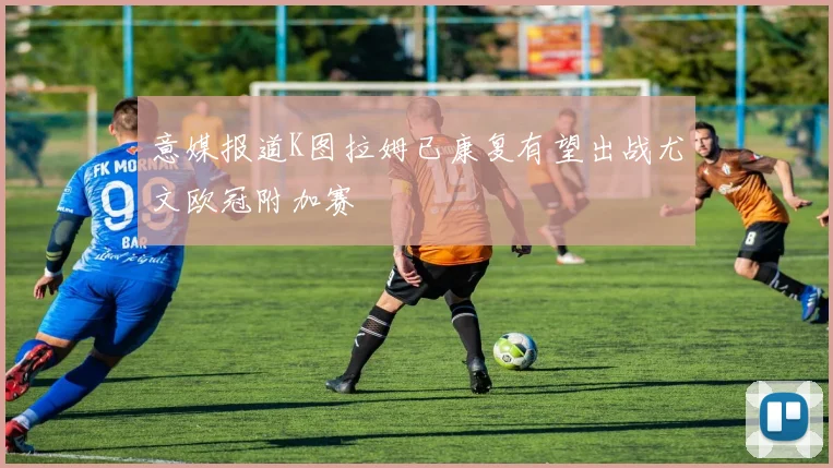意媒报道K图拉姆已康复有望出战尤文欧冠附加赛