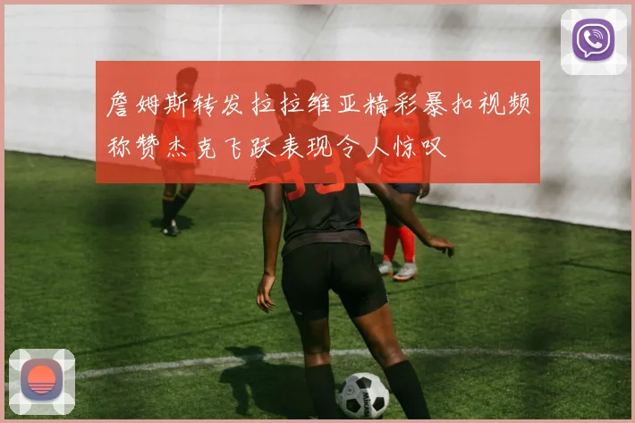 詹姆斯转发拉拉维亚精彩暴扣视频称赞杰克飞跃表现令人惊叹