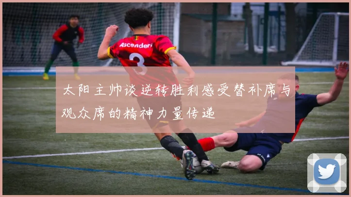 太阳主帅谈逆转胜利感受替补席与观众席的精神力量传递