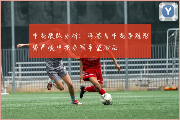 申花跟队分析：海港与申花争冠形势严峻申花夺冠希望渺茫