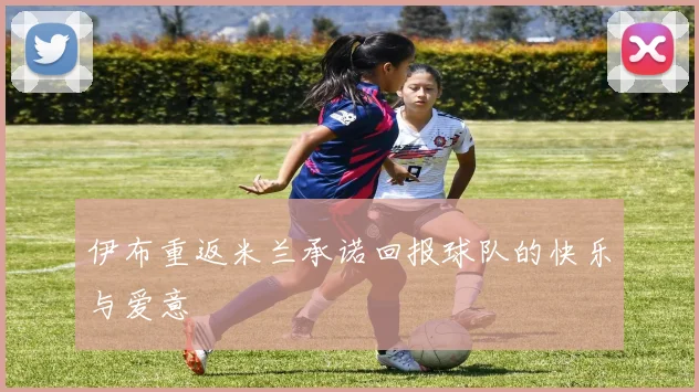 伊布重返米兰承诺回报球队的快乐与爱意