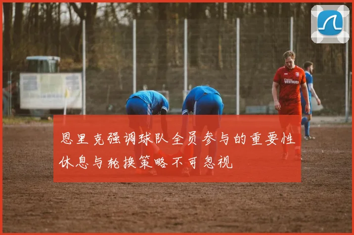 恩里克强调球队全员参与的重要性休息与轮换策略不可忽视