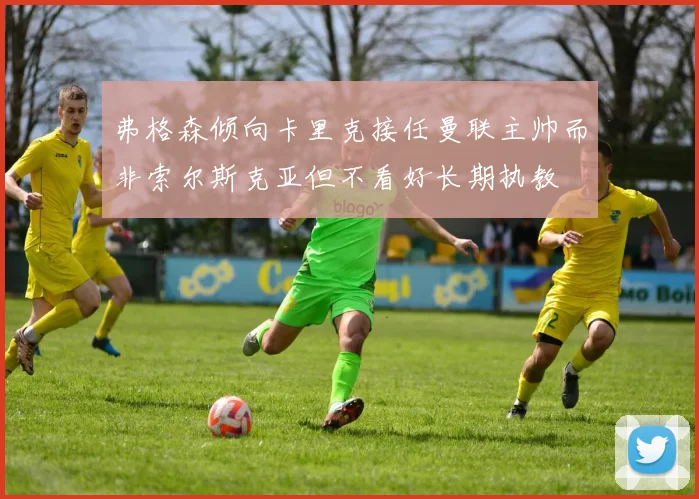 弗格森倾向卡里克接任曼联主帅而非索尔斯克亚但不看好长期执教