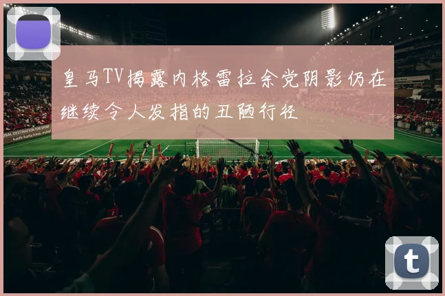皇马TV揭露内格雷拉余党阴影仍在继续令人发指的丑陋行径