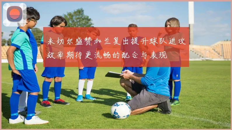 米切尔盛赞加兰复出提升球队进攻效率期待更流畅的配合与表现