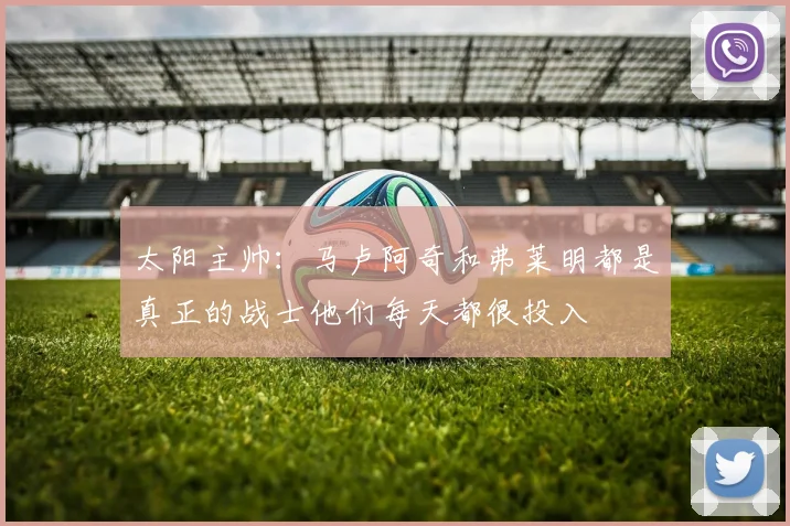 太阳主帅：马卢阿奇和弗莱明都是真正的战士他们每天都很投入