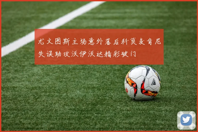 尤文图斯主场意外落后科莫麦肯尼失误助攻沃伊沃达精彩破门