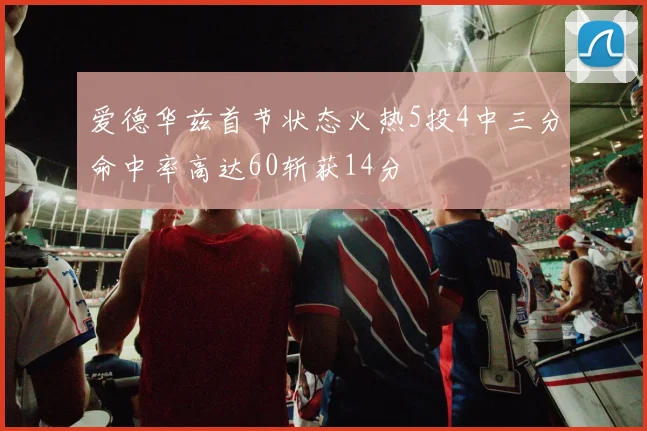 爱德华兹首节状态火热5投4中三分命中率高达60斩获14分