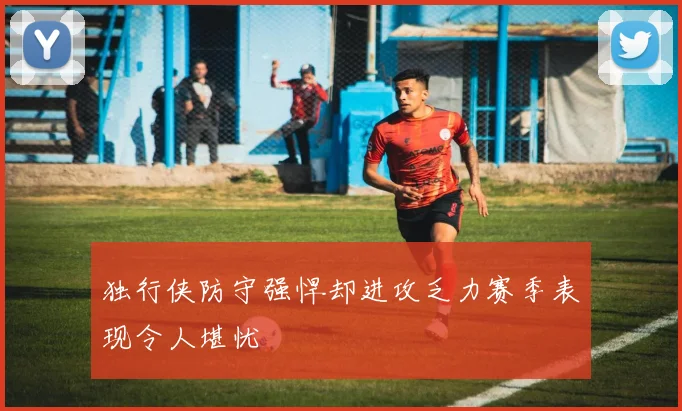 独行侠防守强悍却进攻乏力赛季表现令人堪忧