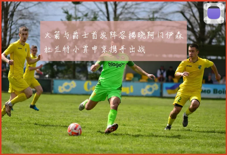 火箭与爵士首发阵容揭晓阿门伊森杜兰特小贾申京携手出战