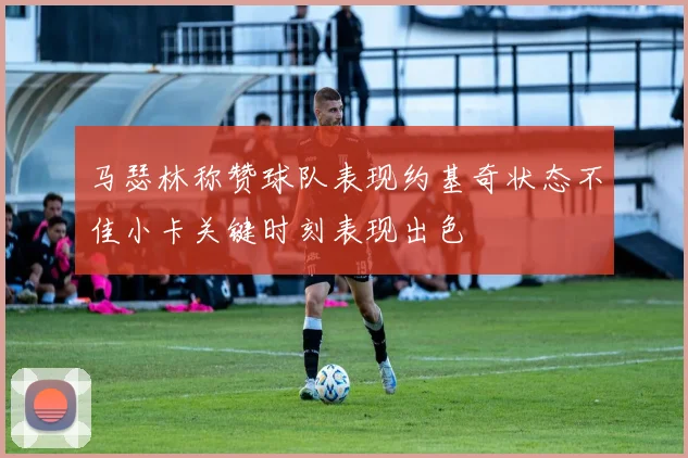 马瑟林称赞球队表现约基奇状态不佳小卡关键时刻表现出色