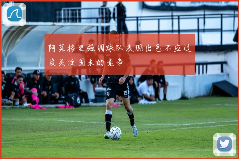 阿莱格里强调球队表现出色不应过度关注国米的竞争
