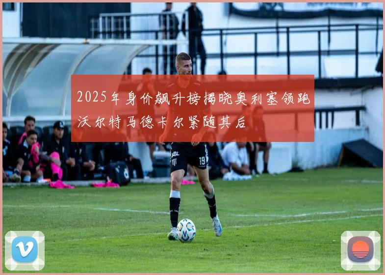 2025年身价飙升榜揭晓奥利塞领跑沃尔特马德卡尔紧随其后